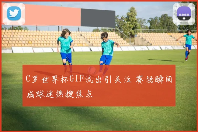 C罗世界杯GIF流出引关注 赛场瞬间成球迷热搜焦点