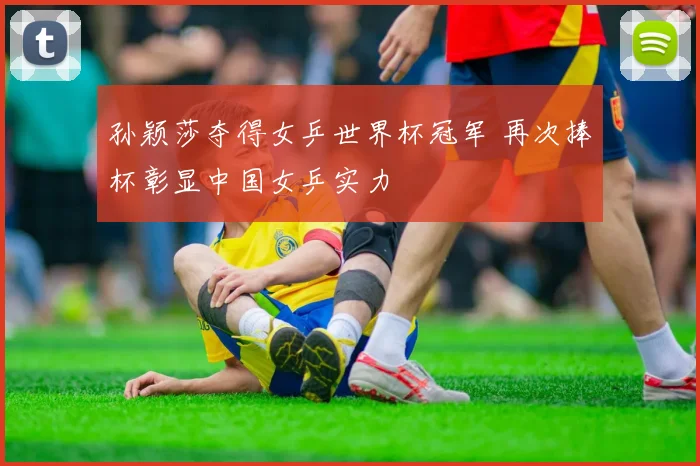孙颖莎夺得女乒世界杯冠军 再次捧杯彰显中国女乒实力