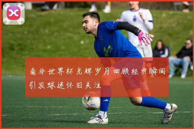 南非世界杯光辉岁月回顾经典瞬间引发球迷怀旧关注