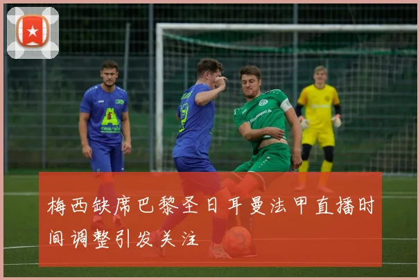 梅西缺席巴黎圣日耳曼法甲直播时间调整引发关注