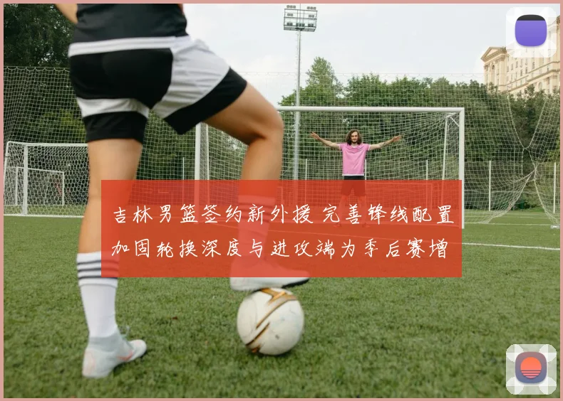 吉林男篮签约新外援 完善锋线配置加固轮换深度与进攻端为季后赛增补实力