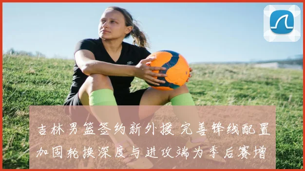 吉林男篮签约新外援 完善锋线配置加固轮换深度与进攻端为季后赛增补实力