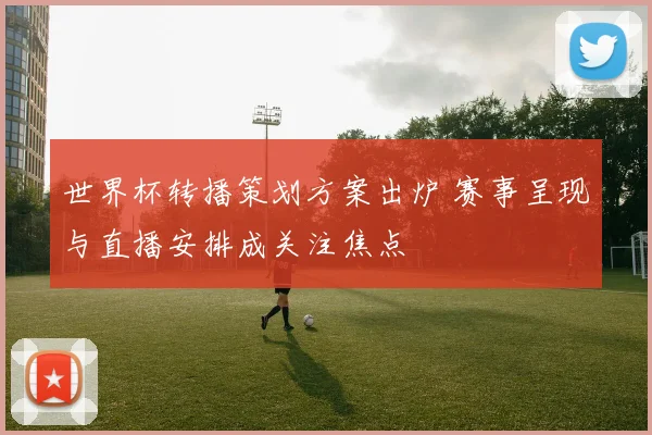 世界杯转播策划方案出炉 赛事呈现与直播安排成关注焦点
