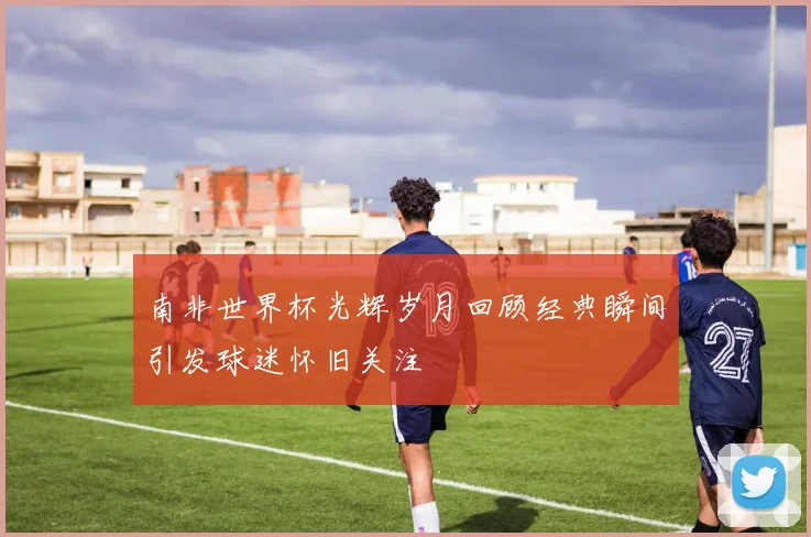 南非世界杯光辉岁月回顾经典瞬间引发球迷怀旧关注