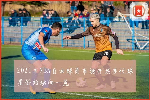 2021年NBA自由球员市场开启多位球星签约动向一览