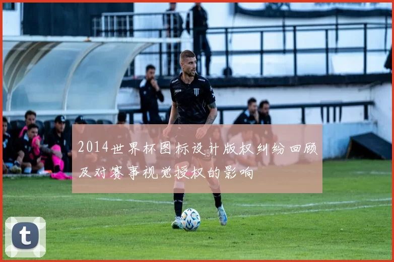 2014世界杯图标设计版权纠纷回顾及对赛事视觉授权的影响