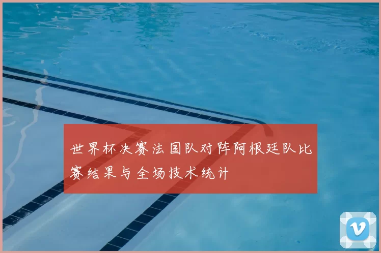 世界杯决赛法国队对阵阿根廷队比赛结果与全场技术统计
