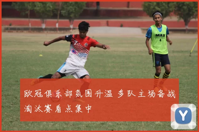 欧冠俱乐部氛围升温 多队主场备战淘汰赛看点集中