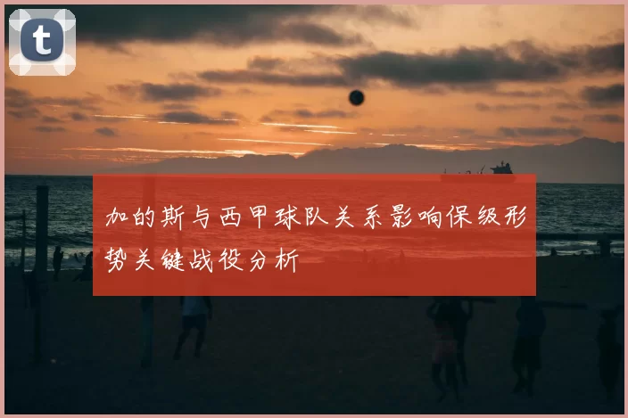 加的斯与西甲球队关系影响保级形势关键战役分析