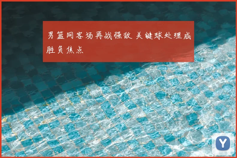 男篮网客场再战强敌 关键球处理成胜负焦点
