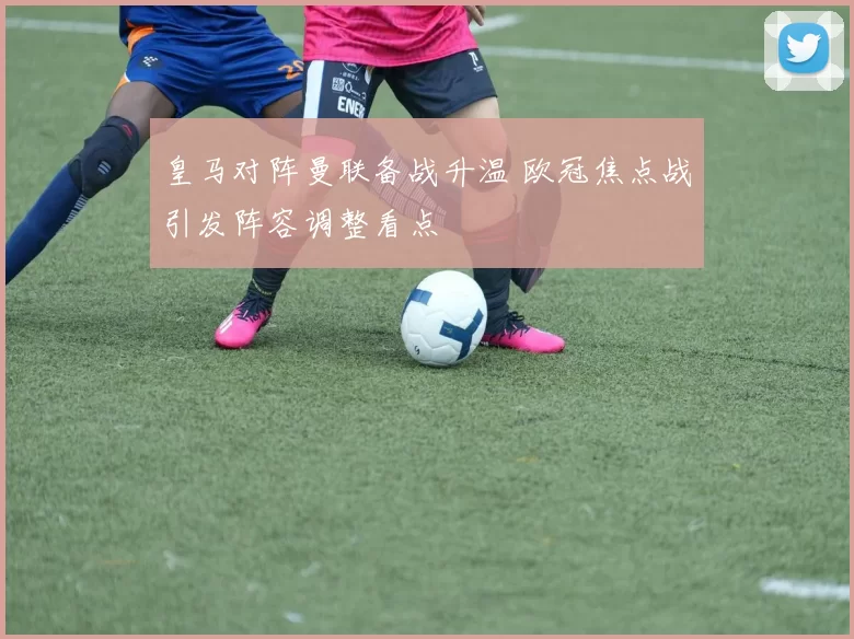 皇马对阵曼联备战升温 欧冠焦点战引发阵容调整看点