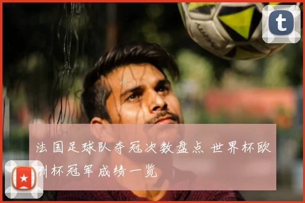 法国足球队夺冠次数盘点 世界杯欧洲杯冠军成绩一览