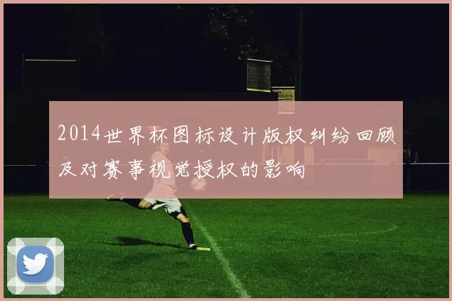 2014世界杯图标设计版权纠纷回顾及对赛事视觉授权的影响