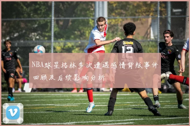 NBA球星格林多次遭遇感情背叛事件回顾及后续影响分析