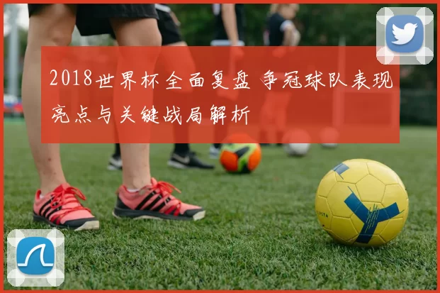 2018世界杯全面复盘 争冠球队表现亮点与关键战局解析