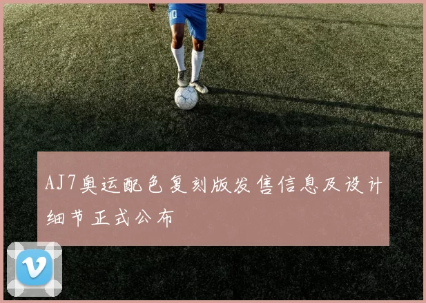 AJ7奥运配色复刻版发售信息及设计细节正式公布