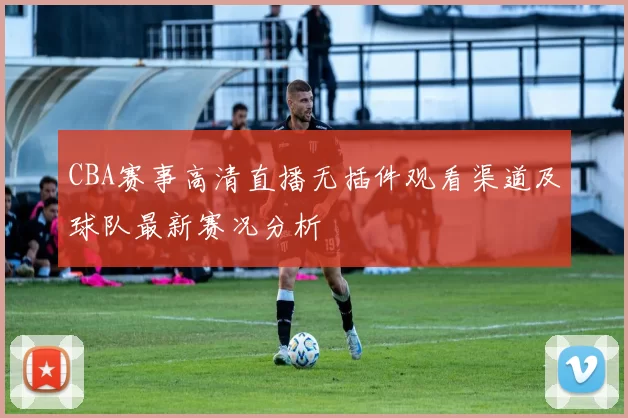 CBA赛事高清直播无插件观看渠道及球队最新赛况分析