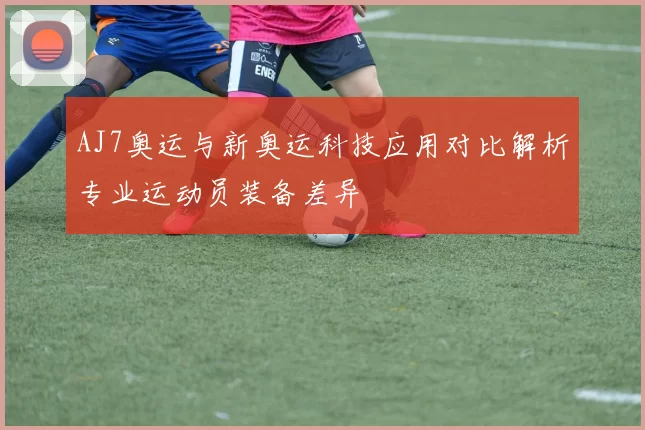 AJ7奥运与新奥运科技应用对比解析专业运动员装备差异