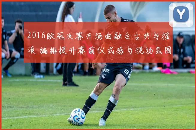 2016欧冠决赛开场曲融合古典与摇滚 编排提升赛前仪式感与现场氛围