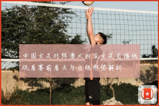 中国女足对阵澳大利亚女足直播线观看赛前看点与出线形势解析