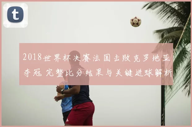 2018世界杯决赛法国击败克罗地亚夺冠 完整比分结果与关键进球解析