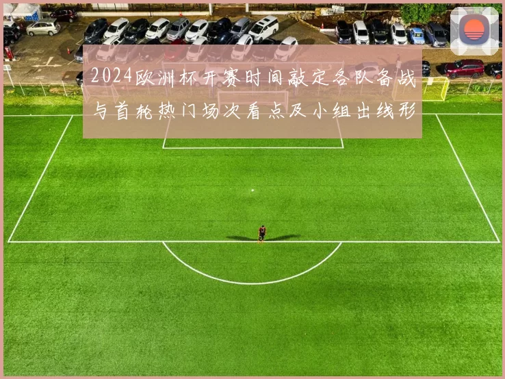 2024欧洲杯开赛时间敲定各队备战与首轮热门场次看点及小组出线形势