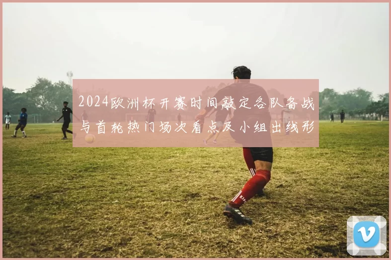 2024欧洲杯开赛时间敲定各队备战与首轮热门场次看点及小组出线形势