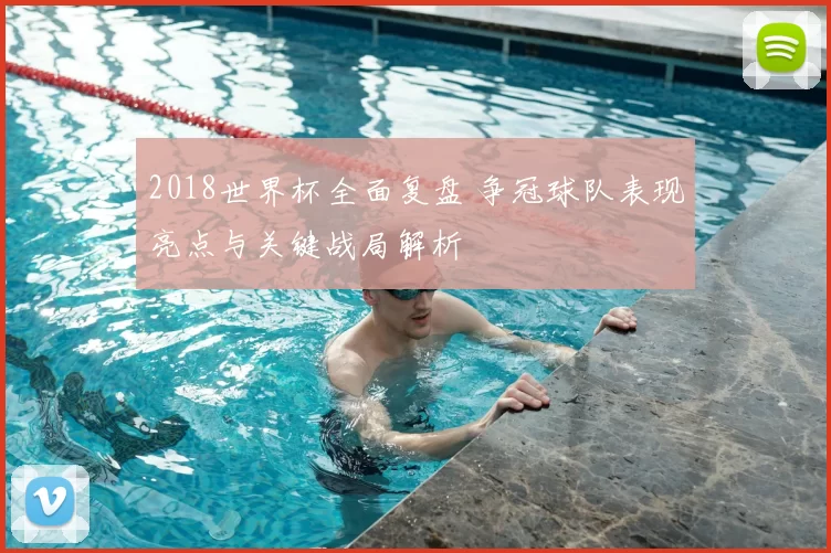 2018世界杯全面复盘 争冠球队表现亮点与关键战局解析