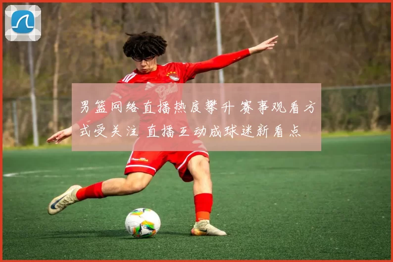 男篮网络直播热度攀升 赛事观看方式受关注 直播互动成球迷新看点