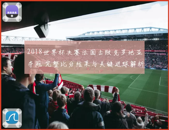 2018世界杯决赛法国击败克罗地亚夺冠 完整比分结果与关键进球解析