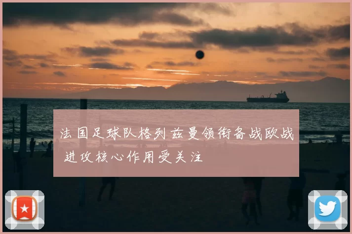 法国足球队格列兹曼领衔备战欧战 进攻核心作用受关注