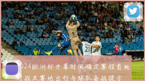 2024欧洲杯开幕时间确定赛程首轮对战及赛地出行与球队备战提示