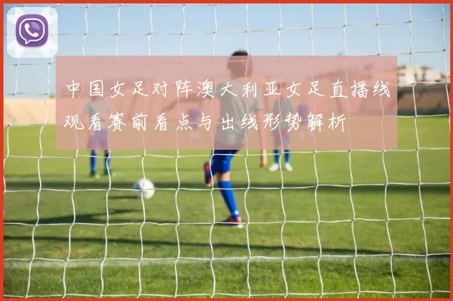 中国女足对阵澳大利亚女足直播线观看赛前看点与出线形势解析