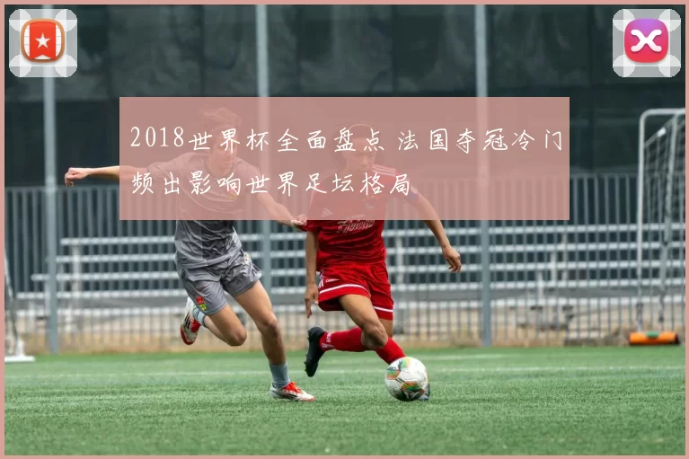 2018世界杯全面盘点 法国夺冠冷门频出影响世界足坛格局