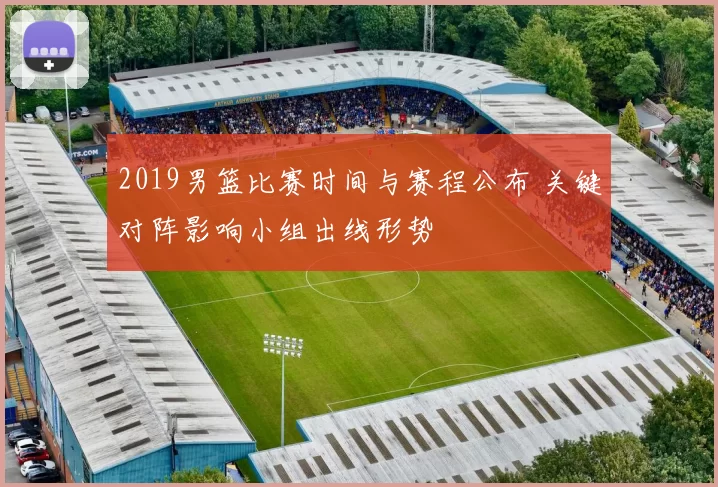 2019男篮比赛时间与赛程公布 关键对阵影响小组出线形势